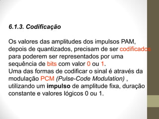 6.1.3. Codificação
Os valores das amplitudes dos impulsos PAM,
depois de quantizados, precisam de ser codificados
para poderem ser representados por uma
sequência de bits com valor 0 ou 1.
Uma das formas de codificar o sinal é através da
modulação PCM (Pulse-Code Modulation) ,
utilizando um impulso de amplitude fixa, duração
constante e valores lógicos 0 ou 1.
 