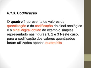 6.1.3. Codificação
O quadro 1 apresenta os valores da
quantização e da codificação do sinal analógico
e o sinal digital obtido do exemplo simples
representado nas figuras 1, 2 e 3 Neste caso,
para a codificação dos valores quantizados
foram utilizados apenas quatro bits
 