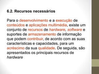 6.2. Recursos necessários
Para o desenvolvimento e a execução de
conteúdos e aplicações multimédia, existe um
conjunto de recursos de hardware, software e
suportes de armazenamento de informação
que podem contribuir, de acordo com as suas
características e capacidades, para um
acréscimo da sua qualidade. De seguida, são
apresentados os principais recursos de
hardware
 