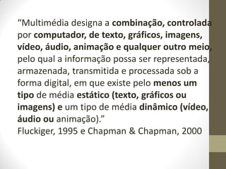“Multimédia designa a combinação, controlada
por computador, de texto, gráficos, imagens,
vídeo, áudio, animação e qualquer outro meio,
pelo qual a informação possa ser representada,
armazenada, transmitida e processada sob a
forma digital, em que existe pelo menos um
tipo de média estático (texto, gráficos ou
imagens) e um tipo de média dinâmico (vídeo,
áudio ou animação).”
Fluckiger, 1995 e Chapman & Chapman, 2000
 