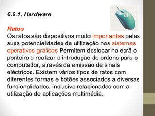 6.2.1. Hardware
Ratos
Os ratos são dispositivos muito importantes pelas
suas potencialidades de utilização nos sistemas
operativos gráficos Permitem deslocar no ecrã o
ponteiro e realizar a introdução de ordens para o
computador, através da emissão de sinais
eléctricos. Existem vários tipos de ratos com
diferentes formas e botões associados a diversas
funcionalidades, inclusive relacionadas com a
utilização de aplicações multimédia.
 