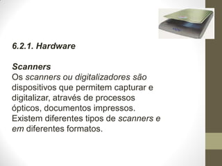6.2.1. Hardware
Scanners
Os scanners ou digitalizadores são
dispositivos que permitem capturar e
digitalizar, através de processos
ópticos, documentos impressos.
Existem diferentes tipos de scanners e
em diferentes formatos.
 