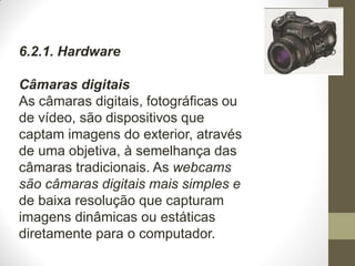 6.2.1. Hardware
Câmaras digitais
As câmaras digitais, fotográficas ou
de vídeo, são dispositivos que
captam imagens do exterior, através
de uma objetiva, à semelhança das
câmaras tradicionais. As webcams
são câmaras digitais mais simples e
de baixa resolução que capturam
imagens dinâmicas ou estáticas
diretamente para o computador.
 