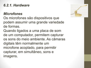 6.2.1. Hardware
Microfones
Os microfones são dispositivos que
podem assumir uma grande variedade
de formas.
Quando ligados a uma placa de som
de um computador, permitem capturar
os sons do meio ambiente. As câmaras
digitais têm normalmente um
microfone acoplado, para permitir
capturar, em simultâneo, sons e
imagens.
 