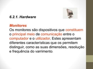 6.2.1. Hardware
Monitores
Os monitores são dispositivos que constituem
o principal meio de comunicação entre o
computador e o utilizador. Estes apresentam
diferentes características que os permitem
distinguir, como as suas dimensões, resolução
e frequência do varrimento.
 