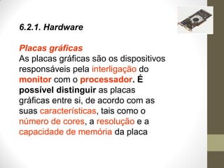 6.2.1. Hardware
Placas gráficas
As placas gráficas são os dispositivos
responsáveis pela interligação do
monitor com o processador. É
possível distinguir as placas
gráficas entre si, de acordo com as
suas características, tais como o
número de cores, a resolução e a
capacidade de memória da placa
 