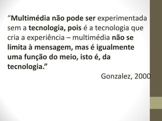 “Multimédia não pode ser experimentada
sem a tecnologia, pois é a tecnologia que
cria a experiência – multimédia não se
limita à mensagem, mas é igualmente
uma função do meio, isto é, da
tecnologia.”
Gonzalez, 2000
 
