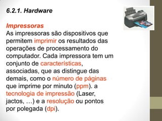 6.2.1. Hardware
Impressoras
As impressoras são dispositivos que
permitem imprimir os resultados das
operações de processamento do
computador. Cada impressora tem um
conjunto de características,
associadas, que as distingue das
demais, como o número de páginas
que imprime por minuto (ppm). a
tecnologia de impressão (Laser,
jactos, …) e a resolução ou pontos
por polegada (dpi).
 