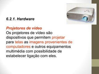 6.2.1. Hardware
Projetores de vídeo
Os projetores de vídeo são
dispositivos que permitem projetar
para telas as imagens provenientes de
computadores e outros equipamentos
multimédia com possibilidade de
estabelecer ligação com eles.
 