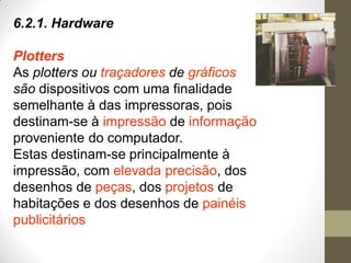 6.2.1. Hardware
Plotters
As plotters ou traçadores de gráficos
são dispositivos com uma finalidade
semelhante à das impressoras, pois
destinam-se à impressão de informação
proveniente do computador.
Estas destinam-se principalmente à
impressão, com elevada precisão, dos
desenhos de peças, dos projetos de
habitações e dos desenhos de painéis
publicitários
 