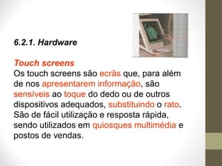 6.2.1. Hardware
Touch screens
Os touch screens são ecrãs que, para além
de nos apresentarem informação, são
sensíveis ao toque do dedo ou de outros
dispositivos adequados, substituindo o rato.
São de fácil utilização e resposta rápida,
sendo utilizados em quiosques multimédia e
postos de vendas.
 