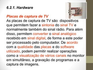 6.2.1. Hardware
Placas de captura de TV
As placas de captura de TV são dispositivos
que permitem fazer a sintonia do sinal TV e
normalmente também do sinal rádio. Para além
disso, permitem converter o sinal analógico
recebido em sinal digital, de forma a este poder
ser processado pelo computador. De acordo
com a qualidade das placas e do software
utilizado, podem permitir realizar operações
como a visualização de vários canais no monitor
em simultâneo, a gravação de programas e a
captura de imagens.
 