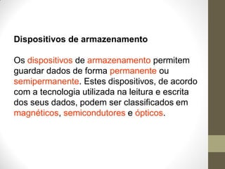 Dispositivos de armazenamento
Os dispositivos de armazenamento permitem
guardar dados de forma permanente ou
semipermanente. Estes dispositivos, de acordo
com a tecnologia utilizada na leitura e escrita
dos seus dados, podem ser classificados em
magnéticos, semicondutores e ópticos.
 