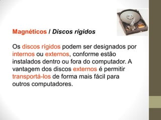 Magnéticos / Discos rígidos
Os discos rígidos podem ser designados por
internos ou externos, conforme estão
instalados dentro ou fora do computador. A
vantagem dos discos externos é permitir
transportá-los de forma mais fácil para
outros computadores.
 
