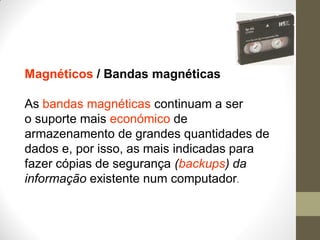 Magnéticos / Bandas magnéticas
As bandas magnéticas continuam a ser
o suporte mais económico de
armazenamento de grandes quantidades de
dados e, por isso, as mais indicadas para
fazer cópias de segurança (backups) da
informação existente num computador.
 