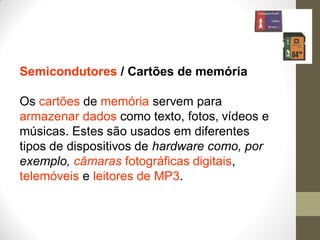 Semicondutores / Cartões de memória
Os cartões de memória servem para
armazenar dados como texto, fotos, vídeos e
músicas. Estes são usados em diferentes
tipos de dispositivos de hardware como, por
exemplo, câmaras fotográficas digitais,
telemóveis e leitores de MP3.
 