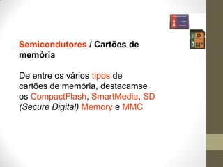 Semicondutores / Cartões de
memória
De entre os vários tipos de
cartões de memória, destacamse
os CompactFlash, SmartMedia, SD
(Secure Digital) Memory e MMC
 