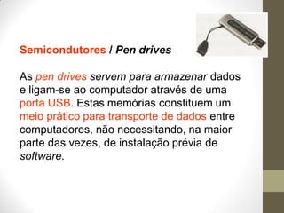 Semicondutores / Pen drives
As pen drives servem para armazenar dados
e ligam-se ao computador através de uma
porta USB. Estas memórias constituem um
meio prático para transporte de dados entre
computadores, não necessitando, na maior
parte das vezes, de instalação prévia de
software.
 
