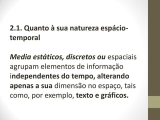 2.1. Quanto à sua natureza espácio-
temporal
Media estáticos, discretos ou espaciais
agrupam elementos de informação
independentes do tempo, alterando
apenas a sua dimensão no espaço, tais
como, por exemplo, texto e gráficos.
 