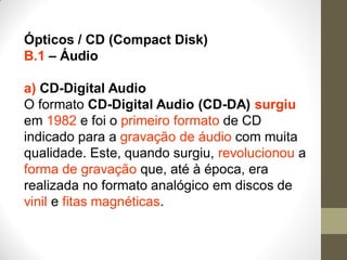 Ópticos / CD (Compact Disk)
B.1 – Áudio
a) CD-Digital Audio
O formato CD-Digital Audio (CD-DA) surgiu
em 1982 e foi o primeiro formato de CD
indicado para a gravação de áudio com muita
qualidade. Este, quando surgiu, revolucionou a
forma de gravação que, até à época, era
realizada no formato analógico em discos de
vinil e fitas magnéticas.
 