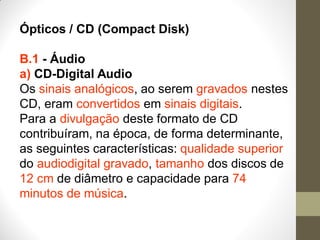 Ópticos / CD (Compact Disk)
B.1 - Áudio
a) CD-Digital Audio
Os sinais analógicos, ao serem gravados nestes
CD, eram convertidos em sinais digitais.
Para a divulgação deste formato de CD
contribuíram, na época, de forma determinante,
as seguintes características: qualidade superior
do audiodigital gravado, tamanho dos discos de
12 cm de diâmetro e capacidade para 74
minutos de música.
 