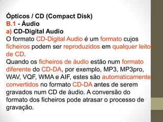 Ópticos / CD (Compact Disk)
B.1 - Áudio
a) CD-Digital Audio
O formato CD-Digital Audio é um formato cujos
ficheiros podem ser reproduzidos em qualquer leitor
de CD.
Quando os ficheiros de áudio estão num formato
diferente do CD-DA, por exemplo, MP3, MP3pro,
WAV, VQF, WMA e AIF, estes são automaticamente
convertidos no formato CD-DA antes de serem
gravados num CD de áudio. A conversão do
formato dos ficheiros pode atrasar o processo de
gravação.
 