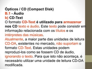 Ópticos / CD (Compact Disk)
B.1 - Áudio
b) CD-Text
O formato CD-Text é utilizado para armazenar
nos CD texto e áudio. Este texto pode consistir em
informação relacionada com os títulos e os
intérpretes das músicas.
Atualmente, a maior parte das unidades de leitura
CD-DA, existentes no mercado, não suportam o
formato CD-Text. Estas unidades podem
reproduzi-los como se fossem CD de áudio,
ignorando o texto. Para que isto não aconteça, é
necessário utilizar uma unidade de leitura CD-DA
modificada.
 