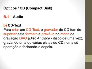 Ópticos / CD (Compact Disk)
B.1 – Áudio
b) CD-Text
Para criar um CD-Text, o gravador de CD tem de
suportar este formato e gravá-lo no modo de
gravação DAO (Disc At Once - disco de uma vez),
gravando uma ou várias pistas do CD numa só
operação e fechando-o depois.
 