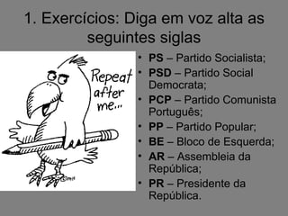 1. Exercícios: Diga em voz alta as
         seguintes siglas
                • PS – Partido Socialista;
                • PSD – Partido Social
                  Democrata;
                • PCP – Partido Comunista
                  Português;
                • PP – Partido Popular;
                • BE – Bloco de Esquerda;
                • AR – Assembleia da
                  República;
                • PR – Presidente da
                  República.
 