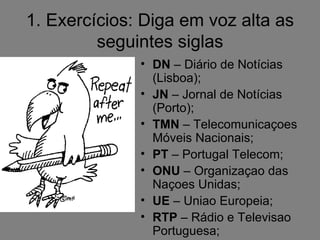 1. Exercícios: Diga em voz alta as
         seguintes siglas
              • DN – Diário de Notícias
                (Lisboa);
              • JN – Jornal de Notícias
                (Porto);
              • TMN – Telecomunicaçoes
                Móveis Nacionais;
              • PT – Portugal Telecom;
              • ONU – Organizaçao das
                Naçoes Unidas;
              • UE – Uniao Europeia;
              • RTP – Rádio e Televisao
                Portuguesa;
 