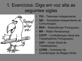 1. Exercícios: Diga em voz alta as
         seguintes siglas
              • TVI – Televisao Independente;
              • SIC – Sociedade Independente de
                Comunicaçao;
              • RDP – Radiodifusao Portuguesa;
              • RR – Rádio Renascença;
              • CGTP – Confederaçao Geral dos
                Trabalhadores Portugueses;
              • UGT – Uniao Geral de
                Trabalhadores;
              • CCRN – Comissao de
                Coordenaçao da Regiao Norte.
 