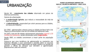 URBANIZAÇÃO
Século XX - crescimento das cidades observado em países de
diversos continentes.
Fatores da urbanização:
• a modernização agrícola, que reduziu a necessidade de mão de
obra no campo;
• a industrialização, responsável por atrair pessoas para as cidades,
em busca de trabalho.
Em 1950 - aglomerações urbanas como as cidades de Nova York e de
Tóquio já concentravam mais de 10 milhões de habitantes cada.
Em 2015, mais de 30 cidades apresentavam população superior a 10
milhões de habitantes, sendo conhecidas como megacidades.
Desde 2007, as cidades concentram a maior parte da população
global.
Estima-se que essa tendência de aglomeração se mantenha nas
próximas décadas, o que aumentará a pressão sobre os recursos
naturais e exigirá maior organização do poder público no sentido de
garantir a oferta de serviços que atendam a aglomerações
populacionais cada vez maiores.
Capítulo 1
 