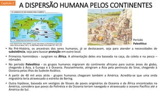 A DISPERSÃO HUMANA PELOS CONTINENTES
• Na Pré-História, os ancestrais dos seres humanos, já se deslocavam, seja para atender a necessidades de
subsistência, seja para buscar proteção em outro local.
• Primeiros hominídeos - surgiram na África. A alimentação deles era baseada na caça, da coleta e na pesca –
nômades
• No período Paleolítico - os grupos humanos migraram do continente africano para outras áreas do globo,
chegando à Ásia, à Europa e à Oceania. Possivelmente, atingiram a Ásia pela península do Sinai, chegando à
Oceania pelas ilhas do Sudeste Asiático.
• A partir de 40 mil anos atrás - grupos humanos chegaram também a América. Acredita-se que uma onda
migratória teria atravessado o estreito de Bering.
• Outra hipótese, baseada em vestígios de fósseis de povos originários da Oceania e da África encontrados na
América, considera que povos da Polinésia e da Oceania teriam navegado e atravessado o oceano Pacífico até a
América do Sul.
Capítulo 2
Período
Paleolítico
 