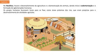 No Neolítico, houve o desenvolvimento da agricultura e a domesticação de animais, dando início à sedentarização e à
formação de aglomerações humanas.
Os grupos humanos buscavam locais para se fixar, como áreas próximas dos rios, que eram propícias para o
desenvolvimento de atividades agrícolas.
Capítulo 2
 