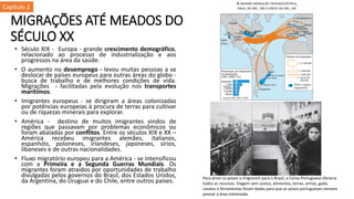 MIGRAÇÕES ATÉ MEADOS DO
SÉCULO XX
• Século XIX - Europa - grande crescimento demográfico,
relacionado ao processo de industrialização e aos
progressos na área da saúde.
• O aumento no desemprego - levou muitas pessoas a se
deslocar de países europeus para outras áreas do globo -
busca de trabalho e de melhores condições de vida.
Migrações - facilitadas pela evolução nos transportes
marítimos.
• Imigrantes europeus - se dirigiram a áreas colonizadas
por potências europeias à procura de terras para cultivar
ou de riquezas minerais para explorar.
• América - destino de muitos imigrantes vindos de
regiões que passavam por problemas econômicos ou
foram abaladas por conflitos. Entre os séculos XIX e XX –
América recebeu imigrantes alemães, italianos,
espanhóis, poloneses, irlandeses, japoneses, sírios,
libaneses e de outras nacionalidades.
• Fluxo migratório europeu para a América - se intensificou
com a Primeira e a Segunda Guerras Mundiais. Os
migrantes foram atraídos por oportunidades de trabalho
divulgadas pelos governos do Brasil, dos Estados Unidos,
da Argentina, do Uruguai e do Chile, entre outros países. Para atrair os povos a imigrarem para o Brasil, a Coroa Portuguesa oferecia
todos os recursos. Viagem sem custos, alimentos, terras, armas, gado,
cavalos e ferramentas foram dadas para que os povos portugueses viessem
povoar a área colonizada.
Capítulo 2
 