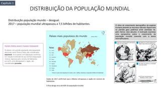 DISTRIBUIÇÃO DA POPULAÇÃO MUNDIAL
Distribuição população mundo – desigual.
2017 – população mundial ultrapassou a 7,5 bilhões de habitantes.
Dados de 2017 confirmam que o México ultrapassou o Japão em número de
habitantes.
A Ásia abriga cerca de 60% da população mundial.
O ritmo do crescimento demográfico da espécie
humana perante os recursos naturais disponíveis
no planeta gera polêmica entre cientistas há,
pelo menos, dois séculos. A ilustração expressa
uma perspectiva sobre o crescimento da
população mundial coerente com a teoria
neomalthusiana.
Capítulo 1
 