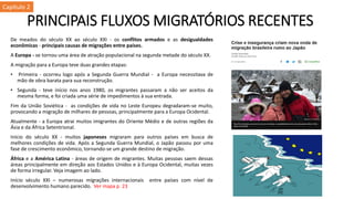 PRINCIPAIS FLUXOS MIGRATÓRIOS RECENTES
De meados do século XX ao século XXI - os conflitos armados e as desigualdades
econômicas - principais causas de migrações entre países.
A Europa - se tornou uma área de atração populacional na segunda metade do século XX.
A migração para a Europa teve duas grandes etapas:
• Primeira - ocorreu logo após a Segunda Guerra Mundial - a Europa necessitava de
mão de obra barata para sua reconstrução.
• Segunda - teve início nos anos 1980, os migrantes passaram a não ser aceitos da
mesma forma, e foi criada uma série de impedimentos à sua entrada.
Fim da União Soviética - as condições de vida no Leste Europeu degradaram-se muito,
provocando a migração de milhares de pessoas, principalmente para a Europa Ocidental.
Atualmente - a Europa atrai muitos imigrantes do Oriente Médio e de outras regiões da
Ásia e da África Setentrional.
Início do século XX - muitos japoneses migraram para outros países em busca de
melhores condições de vida. Após a Segunda Guerra Mundial, o Japão passou por uma
fase de crescimento econômico, tornando-se um grande destino de migração.
África e a América Latina - áreas de origem de migrantes. Muitas pessoas saem dessas
áreas principalmente em direção aos Estados Unidos e à Europa Ocidental, muitas vezes
de forma irregular. Veja imagem ao lado.
Início século XXI – numerosas migrações internacionais entre países com nível de
desenvolvimento humano parecido. Ver mapa p. 23
Capítulo 2
 