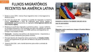 FLUXOS MIGRATÓRIOS
RECENTES NA AMÉRICA LATINA
• Desde os anos 1970 - intenso fluxo migratório inter e intrarregional na
América Latina.
• No início do século XXI - mudança no padrão de migrações na América
Latina, reduzindo-se o fluxo de migrantes para outras regiões e
aumentando significativamente as migrações intrarregionais (dentro de
uma mesma região).
• Mudança no perfil das migrações na América Latina - causas: melhoria
na situação econômica e nas condições de vida e de trabalho em alguns
países latino-americanos nos anos 2000; políticas antimigratórias na
Europa e nos Estados Unidos.
• Venezuela - recente crise política e de abastecimento - impulsionou a
saída de muitos habitantes para países vizinhos.
• Principal destino de imigrantes latino-americanos, os Estados Unidos
atraem principalmente os que vêm do México e de países da América
Central.
• Governo dos EUA - vem criando barreiras para evitar a entrada de
imigrantes.
Capítulo 2
 