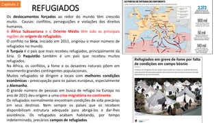 REFUGIADOS
Os deslocamentos forçados ao redor do mundo têm crescido
muito. Causas: conflitos, perseguições e violações dos direitos
humanos.
A África Subsaariana e o Oriente Médio têm sido as principais
regiões de origem de refugiados.
O conflito na Síria, iniciado em 2011, originou o maior número de
refugiados no mundo.
A Turquia é o país que mais recebeu refugiados, principalmente da
Síria. O Paquistão também é um país que recebeu muitos
refugiados.
Na África, os conflitos, a fome e os desastres naturais põem em
movimento grandes contingentes populacionais.
Muitos refugiados se dirigem a locais com melhores condições
econômicas - preocupação para os países europeus, especialmente
a Alemanha.
O grande número de pessoas em busca de refúgio na Europa no
ano de 2015 deu origem a uma crise migratória no continente.
Os refugiados normalmente encontram condições de vida precárias
em seus destinos. Nem sempre os países que os recebem
disponibilizam estrutura adequada para abrigá-los e dar-lhes
assistência. Os refugiados acabam habitando, por tempo
indeterminado, precários campos de refugiados.
Capítulo 2
 