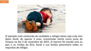 O exemplo mais conhecido de candidato a refúgio talvez seja o do sírio
Aylan Kurdi, de apenas 3 anos, encontrado morto numa praia da
Turquia no dia 3 de novembro de 2015. O menino foi trazido com os
pais e os irmãos da Síria. Kurdi e sua família preenchem todos os
requisitos de refúgio.
Capítulo 2
 