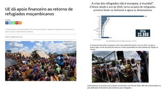 A crise dos refugiados não é europeia, é mundial”.
O Brasil, desde o ano de 2010, torna-se palco de refugiados;
primeiro foram os Haitianos e agora os Venezuelanos
Venezuelanos na fronteira com o Brasil, em Roraima, em foto de 2018; 28% dos entrevistados no
país defendem fechamento das fronteiras para refugiados
A Venezuela não sofreu uma guerra nem uma catástrofe natural, mas, em 2017, ocupou o
quarto lugar na lista de países de onde sai a maior quantidade de novos pedidos de refúgio no
mundo.
 
