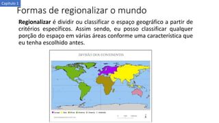 Formas de regionalizar o mundo
Regionalizar é dividir ou classificar o espaço geográfico a partir de
critérios específicos. Assim sendo, eu posso classificar qualquer
porção do espaço em várias áreas conforme uma característica que
eu tenha escolhido antes.
Capítulo 1
 
