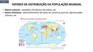 FATORES DA DISTRIBUIÇÃO DA POPULAÇÃO MUNDIAL
• fatores naturais - condições climáticas e de relevo, etc
• fatores históricos - desenvolvimento de redes de comércio, guerras, aglomerações
urbanas, etc
Capítulo 1
 