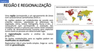 REGIÃO E REGIONALIZAÇÃO
Uma região corresponde a um agrupamento de áreas
com características semelhantes entre si.
As regiões podem ser estabelecidas de acordo com
critérios naturais, abordando as diferenças de
vegetação, clima, relevo, hidrografia, fauna e etc., e
sociocultural que corresponde à avaliação das
condições sociais e culturais que insere neste contexto
o índice de desenvolvimento humano para explicitar
como vivem as pessoas em determinado lugar.
A regionalização auxilia a análise do espaço
geográfico.
Os limites estabelecidos para as regiões podem ser
modificados ou atualizados.
Regionalizar não é uma tarefa simples. Exige-se certo
nível de generalização.
Capítulo 1
 