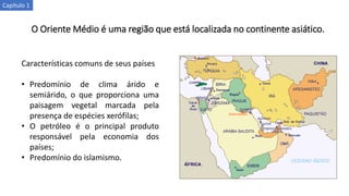 O Oriente Médio é uma região que está localizada no continente asiático.
Características comuns de seus países
• Predomínio de clima árido e
semiárido, o que proporciona uma
paisagem vegetal marcada pela
presença de espécies xerófilas;
• O petróleo é o principal produto
responsável pela economia dos
países;
• Predomínio do islamismo.
Capítulo 1
 