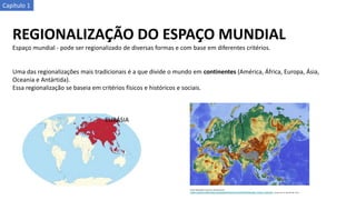 Capítulo 1
REGIONALIZAÇÃO DO ESPAÇO MUNDIAL
Espaço mundial - pode ser regionalizado de diversas formas e com base em diferentes critérios.
Uma das regionalizações mais tradicionais é a que divide o mundo em continentes (América, África, Europa, Ásia,
Oceania e Antártida).
Essa regionalização se baseia em critérios físicos e históricos e sociais.
EURÁSIA
 