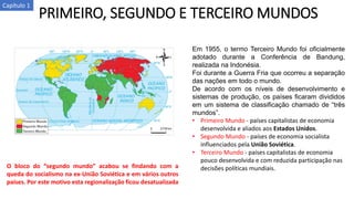 PRIMEIRO, SEGUNDO E TERCEIRO MUNDOS
Em 1955, o termo Terceiro Mundo foi oficialmente
adotado durante a Conferência de Bandung,
realizada na Indonésia.
Foi durante a Guerra Fria que ocorreu a separação
das nações em todo o mundo.
De acordo com os níveis de desenvolvimento e
sistemas de produção, os países ficaram divididos
em um sistema de classificação chamado de “três
mundos”.
• Primeiro Mundo - países capitalistas de economia
desenvolvida e aliados aos Estados Unidos.
• Segundo Mundo - países de economia socialista
influenciados pela União Soviética.
• Terceiro Mundo - países capitalistas de economia
pouco desenvolvida e com reduzida participação nas
decisões políticas mundiais.O bloco do “segundo mundo” acabou se findando com a
queda do socialismo na ex-União Soviética e em vários outros
países. Por este motivo esta regionalização ficou desatualizada
Capítulo 1
 