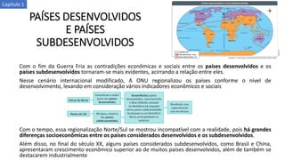 PAÍSES DESENVOLVIDOS
E PAÍSES
SUBDESENVOLVIDOS
Com o fim da Guerra Fria as contradições econômicas e sociais entre os países desenvolvidos e os
países subdesenvolvidos tornaram-se mais evidentes, acirrando a relação entre eles.
Nesse cenário internacional modificado, A ONU regionalizou os países conforme o nível de
desenvolvimento, levando em consideração vários indicadores econômicos e sociais
Com o tempo, essa regionalização Norte/Sul se mostrou incompatível com a realidade, pois há grandes
diferenças socioeconômicas entre os países considerados desenvolvidos e os subdesenvolvidos.
Além disso, no final do século XX, alguns países considerados subdesenvolvidos, como Brasil e China,
apresentaram crescimento econômico superior ao de muitos países desenvolvidos, além de também se
destacarem industrialmente
Capítulo 1
 