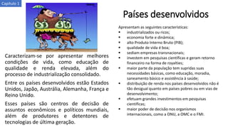 Países desenvolvidos
Caracterizam-se por apresentar melhores
condições de vida, como educação de
qualidade e renda elevada, além do
processo de industrialização consolidado.
Entre os países desenvolvidos estão Estados
Unidos, Japão, Austrália, Alemanha, França e
Reino Unido.
Esses países são centros de decisão de
assuntos econômicos e políticos mundiais,
além de produtores e detentores de
tecnologias de última geração.
Apresentam as seguintes características:
▪ industrializados ou ricos;
▪ economia forte e dinâmica;
▪ alto Produto Interno Bruto (PIB);
▪ qualidade de vida é boa;
▪ sediam empresas transnacionais;
▪ investem em pesquisas científicas e geram retorno
financeiro na forma de royalties;
▪ maior parte da população tem supridas suas
necessidades básicas, como educação, moradia,
saneamento básico e assistência à saúde;
▪ distribuição de renda nos países desenvolvidos não é
tão desigual quanto em países pobres ou em vias de
desenvolvimento;
▪ efetuam grandes investimentos em pesquisas
científicas;
▪ maior poder de decisão nos organismos
internacionais, como a ONU, a OMC e o FMI.
Capítulo 1
 