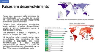 Países em desenvolvimento
Países que passaram pelo processo de
industrialização em meados do século
XX, apresentando elevado crescimento
econômico posteriormente.
Embora haja dinamismo econômico,
ainda existem grandes desigualdades
sociais a serem superadas, como a
distribuição de renda.
São exemplos o Brasil, a Argentina, o
México, a Turquia e o Chile.
Há também países caracterizados pela
precariedade das condições de vida
oferecidas à população, pela baixa
industrialização e pela elevada
concentração de renda. É o caso de
muitos países da África, da América e da
Ásia. Veja mapa com dados ao lado.
O PIB per capita em países em desenvolvimento é inferior ao dos países desenvolvidos.
Capítulo 1
 